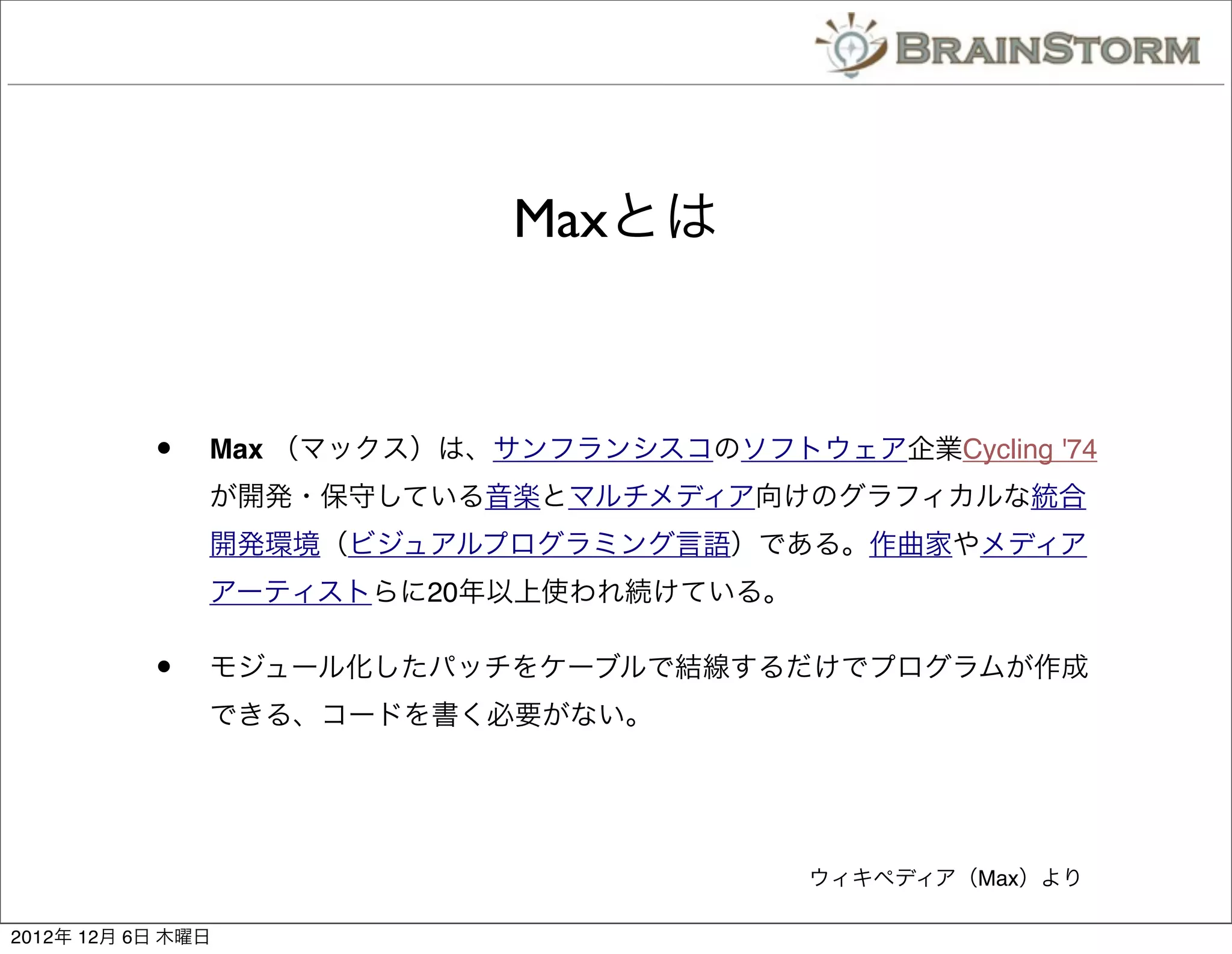 Maxとは



           •   Max （マックス）は、サンフランシスコのソフトウェア企業Cycling '74
               が開発・保守している音楽とマルチメディア向けのグラフィカルな統合
               開発環境（ビジュアルプログラミング言語）である。作曲家やメディア
               アーティストらに20年以上使われ続けている。

           •   モジュール化したパッチをケーブルで結線するだけでプログラムが作成
               できる、コードを書く必要がない。




                                         ウィキペディア（Max）より

2012年 12月 6日 木曜日
 