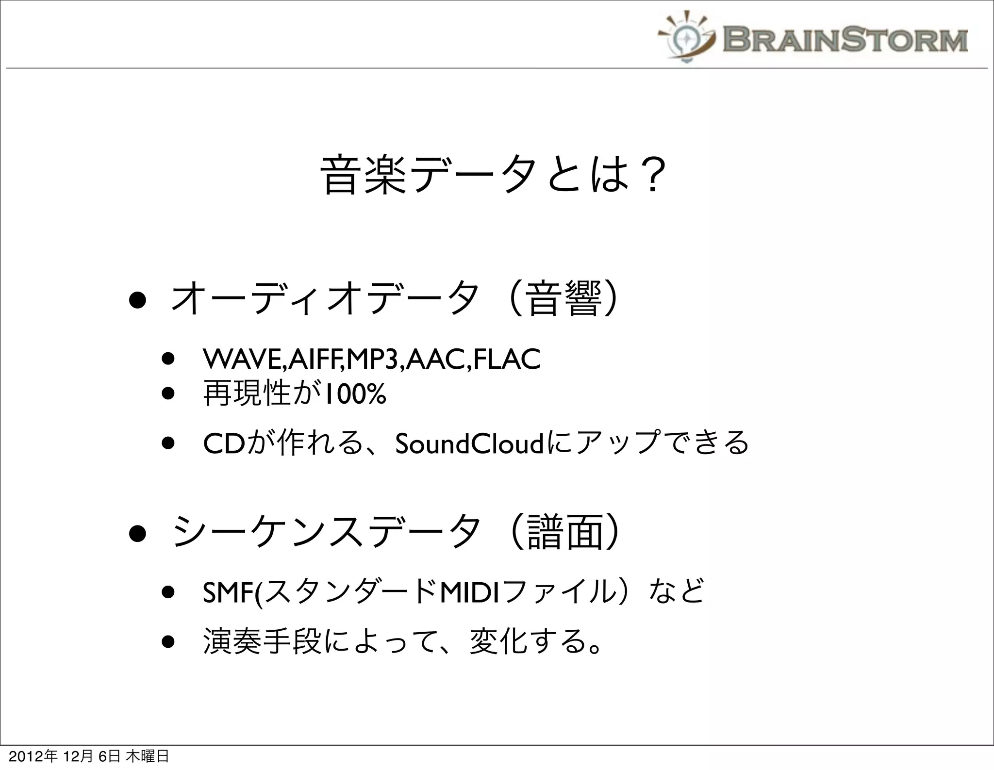 音楽データとは？

           • オーディオデータ（音響）
              •    WAVE,AIFF,MP3,AAC,FLAC
              •    再現性が100%
              •    CDが作れる、SoundCloudにアップできる


           • シーケンスデータ（譜面）
              •    SMF(スタンダードMIDIファイル）など
              •    演奏手段によって、変化する。


2012年 12月 6日 木曜日
 