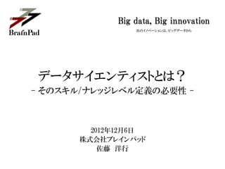 Big data, Big innovation
                次のイノベーションは、ビッグデータから




データサイエンティストとは？
- そのスキル/ナレッジレベル定義の必要性 -



        2012年12月6日
      株式会社ブレインパッド
          佐藤 洋行
 