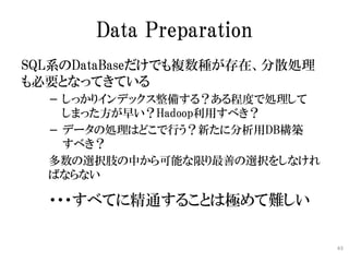 Data Preparation
SQL系のDataBaseだけでも複数種が存在、分散処理
も必要となってきている
  − しっかりインデックス整備する？ある程度で処理して
    しまった方が早い？Hadoop利用すべき？
  − データの処...