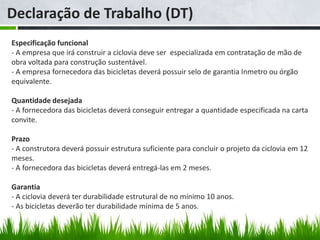 Declaração de Trabalho (DT)
Especificação funcional
- A empresa que irá construir a ciclovia deve ser especializada em contratação de mão de
obra voltada para construção sustentável.
- A empresa fornecedora das bicicletas deverá possuir selo de garantia Inmetro ou órgão
equivalente.

Quantidade desejada
- A fornecedora das bicicletas deverá conseguir entregar a quantidade especificada na carta
convite.

Prazo
- A construtora deverá possuir estrutura suficiente para concluir o projeto da ciclovia em 12
meses.
- A fornecedora das bicicletas deverá entregá-las em 2 meses.

Garantia
- A ciclovia deverá ter durabilidade estrutural de no mínimo 10 anos.
- As bicicletas deverão ter durabilidade mínima de 5 anos.
 