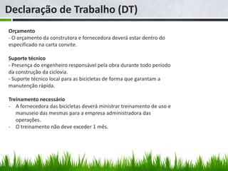 Declaração de Trabalho (DT)
Orçamento
- O orçamento da construtora e fornecedora deverá estar dentro do
especificado na carta convite.

Suporte técnico
- Presença do engenheiro responsável pela obra durante todo período
da construção da ciclovia.
- Suporte técnico local para as bicicletas de forma que garantam a
manutenção rápida.

Treinamento necessário
- A fornecedora das bicicletas deverá ministrar treinamento de uso e
   manuseio das mesmas para a empresa administradora das
   operações.
- O treinamento não deve exceder 1 mês.
 