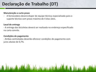 Declaração de Trabalho (DT)
Manutenção a curto prazo
- A fornecedora deverá dispor de equipe técnica especializada para o
  suporte técnico com prazo máximo de 4 dias úteis.

Local de entrega
- A entrega das bicicletas deverá ser realizada no endereço especificado
na carta convite.

Condições de pagamento
- Ambas contratadas deverão oferecer condições de pagamento com
juros abaixo de 0,7%.
 