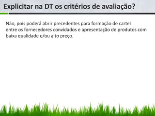 Explicitar na DT os critérios de avaliação?

Não, pois poderá abrir precedentes para formação de cartel
entre os fornecedores convidados e apresentação de produtos com
baixa qualidade e/ou alto preço.
 