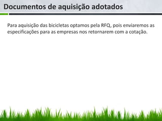 Documentos de aquisição adotados

 Para aquisição das bicicletas optamos pela RFQ, pois enviaremos as
 especificações para as empresas nos retornarem com a cotação.
 