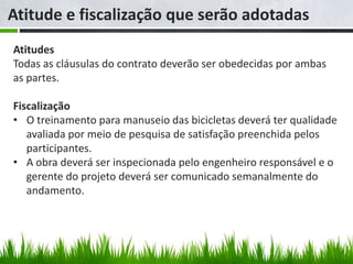 Atitude e fiscalização que serão adotadas
Atitudes
Todas as cláusulas do contrato deverão ser obedecidas por ambas
as partes.

Fiscalização
• O treinamento para manuseio das bicicletas deverá ter qualidade
   avaliada por meio de pesquisa de satisfação preenchida pelos
   participantes.
• A obra deverá ser inspecionada pelo engenheiro responsável e o
   gerente do projeto deverá ser comunicado semanalmente do
   andamento.
 