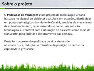 Sobre o projeto

 O Pedaladas de Vantagens é um projeto de mobilização urbana
 baseado no aluguel de bicicletas acessíveis em estações, distribuídas
 em pontos estratégicos da cidade de Cuiabá, providas de mecanismo
 de auto-atendimento, caracterizando-se como uma solução
 tecnológica sustentável para a utilização de bicicletas como meio de
 transporte, para facilitar o deslocamento das pessoas.

 Desta forma provendo qualidade de vida através de
 atividade física, redução do trânsito e da poluição no centro da
 capital Mato-grossense.
 