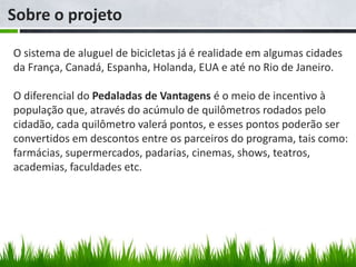 Sobre o projeto

O sistema de aluguel de bicicletas já é realidade em algumas cidades
da França, Canadá, Espanha, Holanda, EUA e até no Rio de Janeiro.

O diferencial do Pedaladas de Vantagens é o meio de incentivo à
população que, através do acúmulo de quilômetros rodados pelo
cidadão, cada quilômetro valerá pontos, e esses pontos poderão ser
convertidos em descontos entre os parceiros do programa, tais como:
farmácias, supermercados, padarias, cinemas, shows, teatros,
academias, faculdades etc.
 