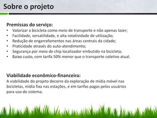Sobre o projeto

Premissas do serviço:
•   Valorizar a bicicleta como meio de transporte e não apenas lazer;
•   Facilidade, versatilidade, e alta rotatividade de utilização;
•   Redução de engarrafamentos nas áreas centrais da cidade;
•   Praticidade através do auto-atendimento;
•   Segurança por meio de chip localizador embutido na bicicleta;
•   Baixo custo, com tarifa 50% menor que o transporte coletivo atual.



Viabilidade econômico-financeira:
A viabilidade do projeto decorre da exploração de mídia móvel nas
bicicletas, mídia fixa nas estações, e em tarifas pagas pelos usuários
para uso do sistema.
 