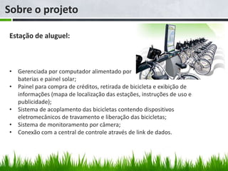 Sobre o projeto

Estação de aluguel:



• Gerenciada por computador alimentado por
  baterias e painel solar;
• Painel para compra de créditos, retirada de bicicleta e exibição de
  informações (mapa de localização das estações, instruções de uso e
  publicidade);
• Sistema de acoplamento das bicicletas contendo dispositivos
  eletromecânicos de travamento e liberação das bicicletas;
• Sistema de monitoramento por câmera;
• Conexão com a central de controle através de link de dados.
 