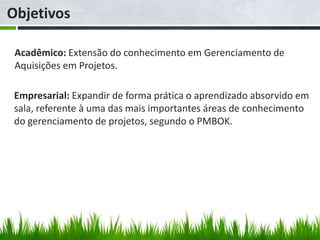 Objetivos

 Acadêmico: Extensão do conhecimento em Gerenciamento de
 Aquisições em Projetos.

 Empresarial: Expandir de forma prática o aprendizado absorvido em
 sala, referente à uma das mais importantes áreas de conhecimento
 do gerenciamento de projetos, segundo o PMBOK.
 