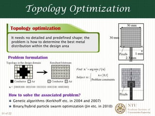 Topology Optimization

       Topology optimization
           It needs no detailed and predefined shape; the
           problem is how to determine the best metal
           distribution within the design area


     Problem formulation

                                                 Find : x ∗ = arg min f ( x )
                                                                   x

                                                              ⎧     x ∈ {0,1}
                                                 Subject to : ⎨
                                                              ⎩Problem constraints




     How to solve the associated problem?
           Genetic algorithms (Kerkhoff etc. in 2004 and 2007)
           Binary/hybrid particle swarm optimization (Jin etc. in 2010)              NTU
                                                                                     Graduate Institute of
                                                                                     Communication Engineering
16 of 22
 