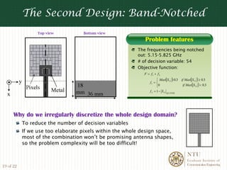 The Second Design: Band-Notched
                     Top view          Bottom view

                                                                Problem features
                                                             The frequencies being notched
                                                             out: 5.15-5.825 GHz
                                                             # of decision variable: 54
                                                             Objective function:
                                                                F = f1 + f 2
                                                                          ⎧ Max( S11 )-0.3 if Max( S11 ) ≥ 0.3
           y                                                        f1 = ⎨
                                                                          ⎩0                if Max( S11 ) < 0.3
                           Metal                                    f 2 = 1 − S11 @ 5.5GHz
  x


      Why do we irregularly discretize the whole design domain?
               To reduce the number of decision variables
               If we use too elaborate pixels within the whole design space,
               most of the combination won’t be promising antenna shapes,
               so the problem complexity will be too difficult!

                                                                                                NTU
                                                                                                Graduate Institute of
                                                                                                Communication Engineering
19 of 22
 