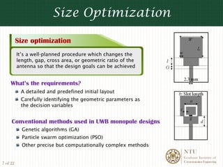Size Optimization

          Size optimization
          It’s a well-planned procedure which changes the
          length, gap, cross area, or geometric ratio of the
          antenna so that the design goals can be achieved


    What’s the requirements?
           A detailed and predefined initial layout
           Carefully identifying the geometric parameters as
           the decision variables


     Conventional methods used in UWB monopole designs
            Genetic algorithms (GA)
            Particle swarm optimization (PSO)
            Other precise but computationally complex methods
                                                                NTU
                                                                Graduate Institute of
                                                                Communication Engineering
7 of 22
 
