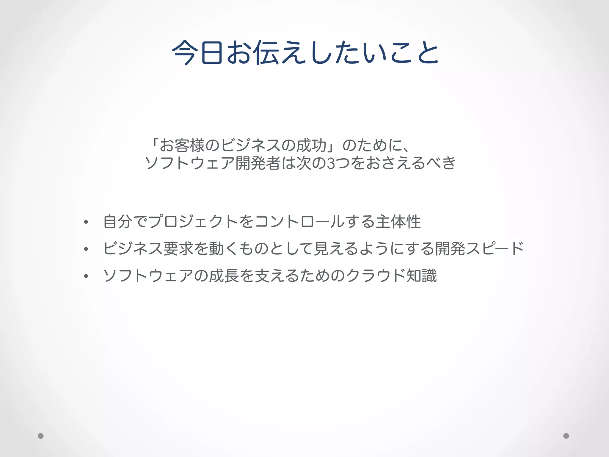 今日お伝えしたいこと


    「お客様のビジネスの成功」のために、
    ソフトウェア開発者は次の3つをおさえるべき


•  自分でプロジェクトをコントロールする主体性
•  ビジネス要求を動くものとして見えるようにする開発スピード
•  ソフトウェアの成長を支えるためのクラウド知識
 