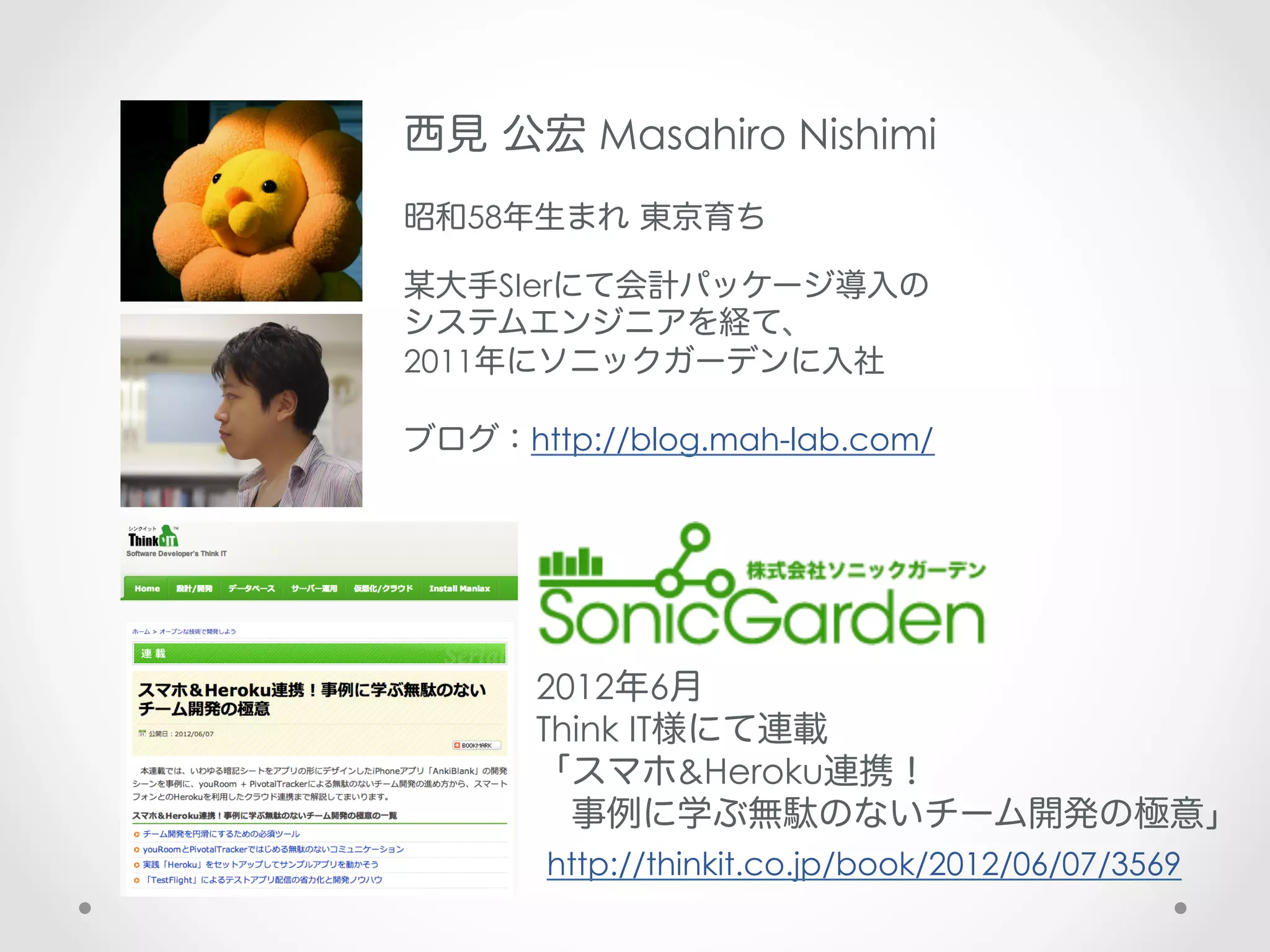 西見 公宏 Masahiro Nishimi
昭和58年生まれ 東京育ち

某大手SIerにて会計パッケージ導入の
システムエンジニアを経て、
2011年にソニックガーデンに入社

ブログ：http://blog.mah-lab.com/




      2012年6月
      Think IT様にて連載
      「スマホ&Heroku連携！
       事例に学ぶ無駄のないチーム開発の極意」
       http://thinkit.co.jp/book/2012/06/07/3569
 