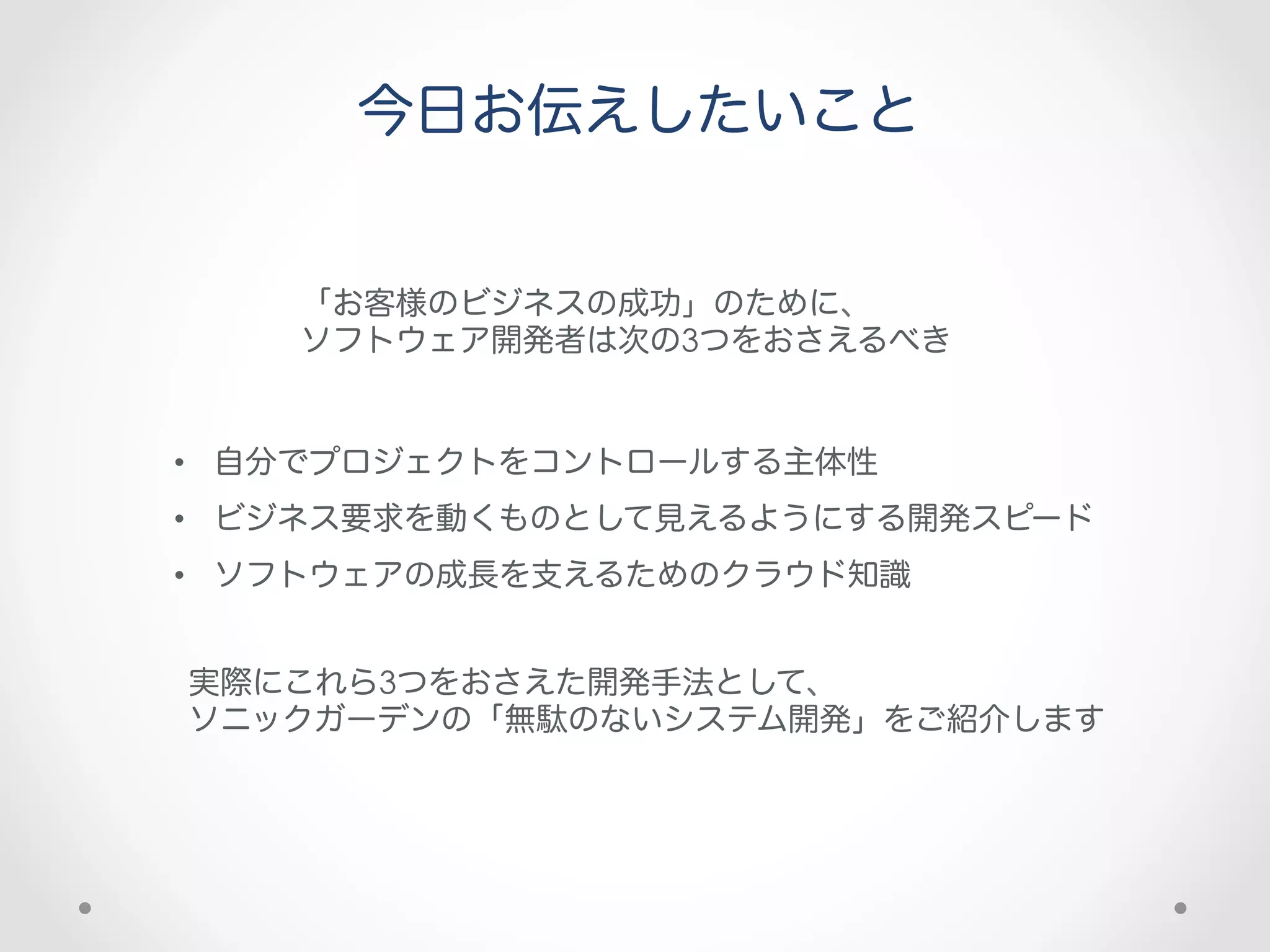 今日お伝えしたいこと


    「お客様のビジネスの成功」のために、
    ソフトウェア開発者は次の3つをおさえるべき


•  自分でプロジェクトをコントロールする主体性
•  ビジネス要求を動くものとして見えるようにする開発スピード
•  ソフトウェアの成長を支えるためのクラウド知識


実際にこれら3つをおさえた開発手法として、
ソニックガーデンの「無駄のないシステム開発」をご紹介します
 