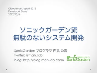 Cloudforce Japan 2012
Developer Zone
2012/12/6




    ソニックガーデン流
   無駄のないシステム開発
    SonicGarden プログラマ 西見 公宏
    twitter: @mah_lab
    blog: http://blog.mah-lab.com/
 