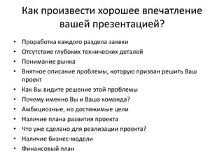 Как произвести хорошее впечатление
           вашей презентацией?
•   Проработка каждого раздела заявки
•   Отсутствие глубоких технических деталей
•   Понимание рынка
•   Внятное описание проблемы, которую призван решить Ваш
    проект
•   Как Вы видите решение этой проблемы
•   Почему именно Вы и Ваша команда?
•   Амбициозные, но достижимые цели
•   Наличие плана развития проекта
•   Что уже сделано для реализации проекта?
•   Наличие бизнес-модели
•   Финансовый план
 