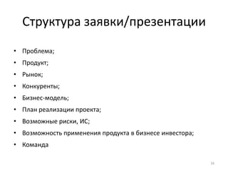 Структура заявки/презентации
• Проблема;
• Продукт;
• Рынок;
• Конкуренты;
• Бизнес-модель;
• План реализации проекта;
• Возможные риски, ИС;
• Возможность применения продукта в бизнесе инвестора;
• Команда

                                                         16
 