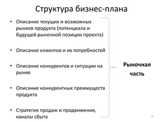 Структура бизнес-плана
• Описание текущих и возможных
  рынков продукта (потенциала и
  будущей рыночной позиции проекта)

• Описание клиентов и их потребностей

• Описание конкурентов и ситуации на    Рыночная
  рынке                                   часть

• Описание конкурентных преимуществ
  продукта

• Стратегия продаж и продвижения,
  каналы сбыта                                 18
 
