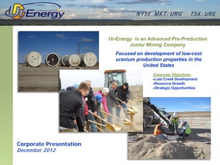 N YSE M KT: UR G          TSX : UR E



                         Ur-Energy is an Advanced Pre-Production
                                 Junior Mining Company
                           Focused on development of low-cost
                           uranium production properties in the
                                      United States
                                          Corporate Objectives:
                                          •Lost Creek Development
                                          •Resource Growth
                                          •Strategic Opportunities




Corporate Presentation
Decem ber 2012
 