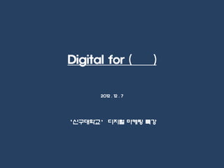 Digital for (         )


      2012 . 12 . 7




‘신구대학교’ 디지털 마케팅 특강
 