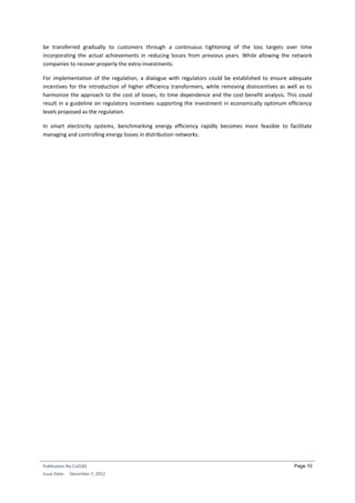 Publication No Cu0181
Issue Date: December 7, 2012
Page 10
be transferred gradually to customers through a continuous tightening of the loss targets over time
incorporating the actual achievements in reducing losses from previous years. While allowing the network
companies to recover properly the extra-investments.
For implementation of the regulation, a dialogue with regulators could be established to ensure adequate
incentives for the introduction of higher efficiency transformers, while removing disincentives as well as to
harmonize the approach to the cost of losses, its time dependence and the cost-benefit analysis. This could
result in a guideline on regulatory incentives supporting the investment in economically optimum efficiency
levels proposed as the regulation.
In smart electricity systems, benchmarking energy efficiency rapidly becomes more feasible to facilitate
managing and controlling energy losses in distribution networks.
 