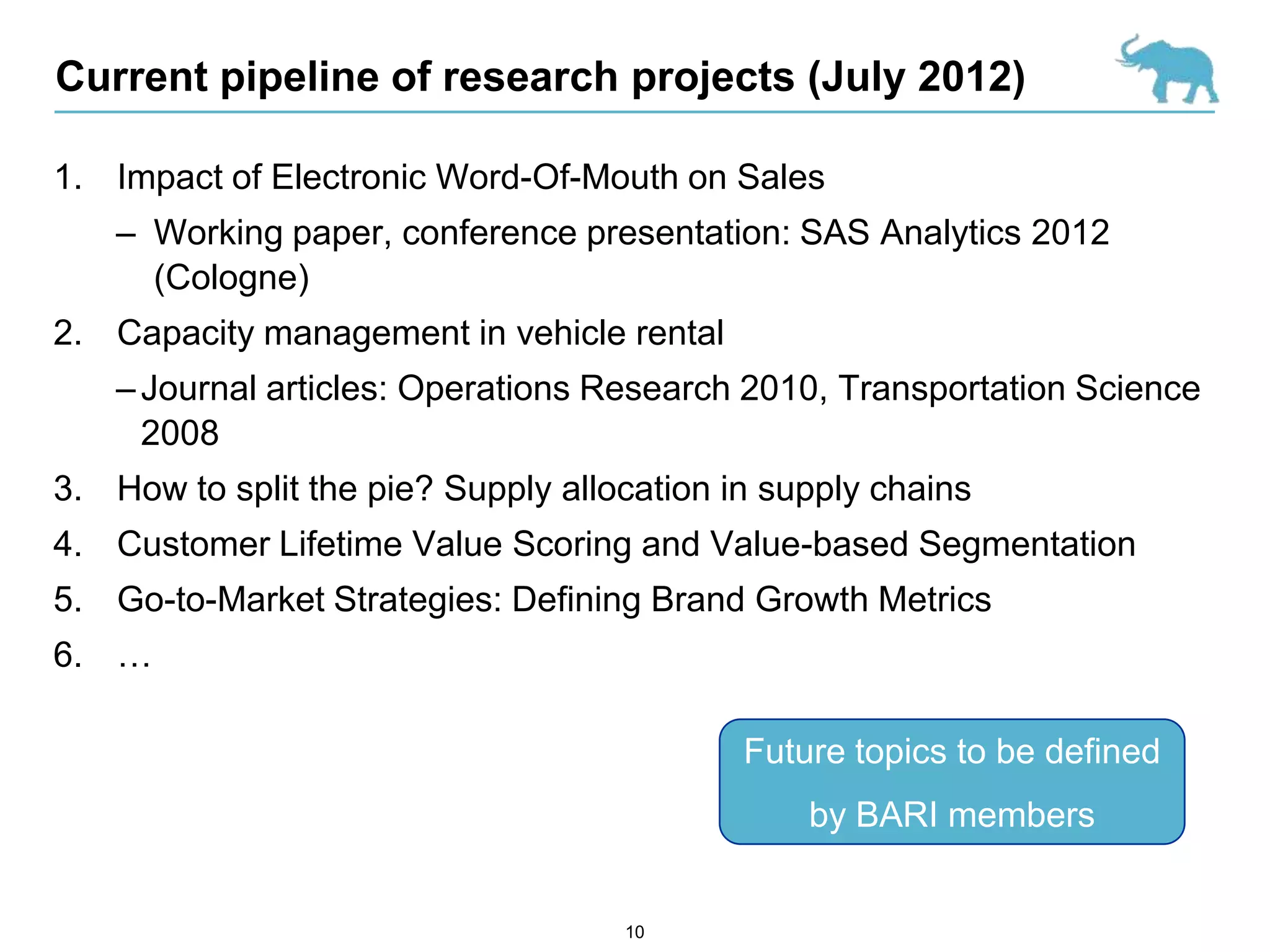 Current pipeline of research projects (July 2012)

1. Impact of Electronic Word-Of-Mouth on Sales
    – Working paper, conference presentation: SAS Analytics 2012
      (Cologne)
2. Capacity management in vehicle rental
    – Journal articles: Operations Research 2010, Transportation Science
      2008
3. How to split the pie? Supply allocation in supply chains
4. Customer Lifetime Value Scoring and Value-based Segmentation
5. Go-to-Market Strategies: Defining Brand Growth Metrics
6. …

                                            Future topics to be defined
                                                by BARI members


                                    10
 