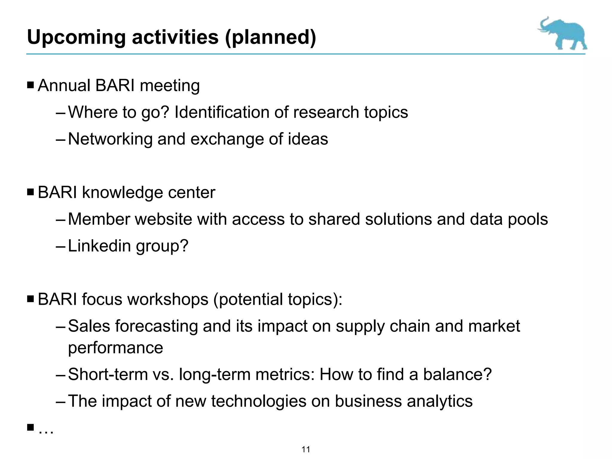 Upcoming activities (planned)

 Annual BARI meeting
     – Where to go? Identification of research topics
     – Networking and exchange of ideas


 BARI knowledge center
     – Member website with access to shared solutions and data pools
     – Linkedin group?


 BARI focus workshops (potential topics):
     – Sales forecasting and its impact on supply chain and market
       performance
     – Short-term vs. long-term metrics: How to find a balance?
     – The impact of new technologies on business analytics
…
                                      11
 