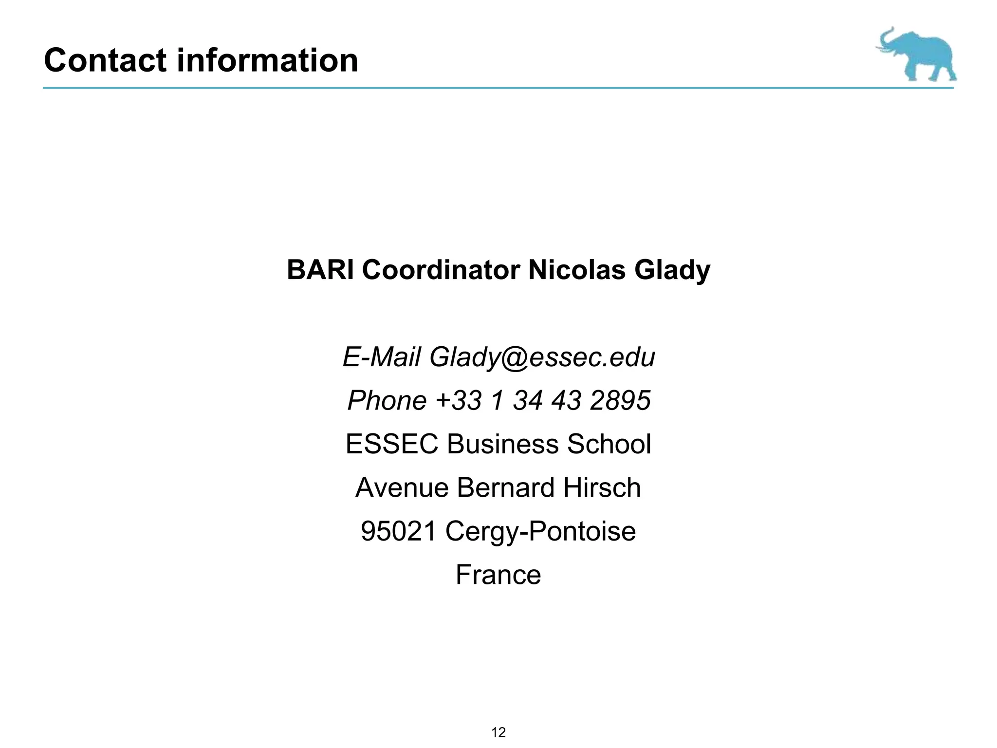 Contact information




              BARI Coordinator Nicolas Glady


                 E-Mail Glady@essec.edu
                  Phone +33 1 34 43 2895
                  ESSEC Business School
                  Avenue Bernard Hirsch
                      95021 Cergy-Pontoise
                            France




                               12
 