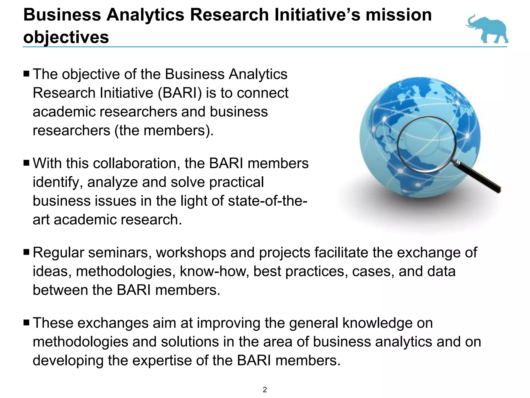 Business Analytics Research Initiative’s mission
objectives

 The objective of the Business Analytics
  Research Initiative (BARI) is to connect
  academic researchers and business
  researchers (the members).

 With this collaboration, the BARI members
  identify, analyze and solve practical
  business issues in the light of state-of-the-
  art academic research.

 Regular seminars, workshops and projects facilitate the exchange of
  ideas, methodologies, know-how, best practices, cases, and data
  between the BARI members.

 These exchanges aim at improving the general knowledge on
  methodologies and solutions in the area of business analytics and on
  developing the expertise of the BARI members.
                                       2
 