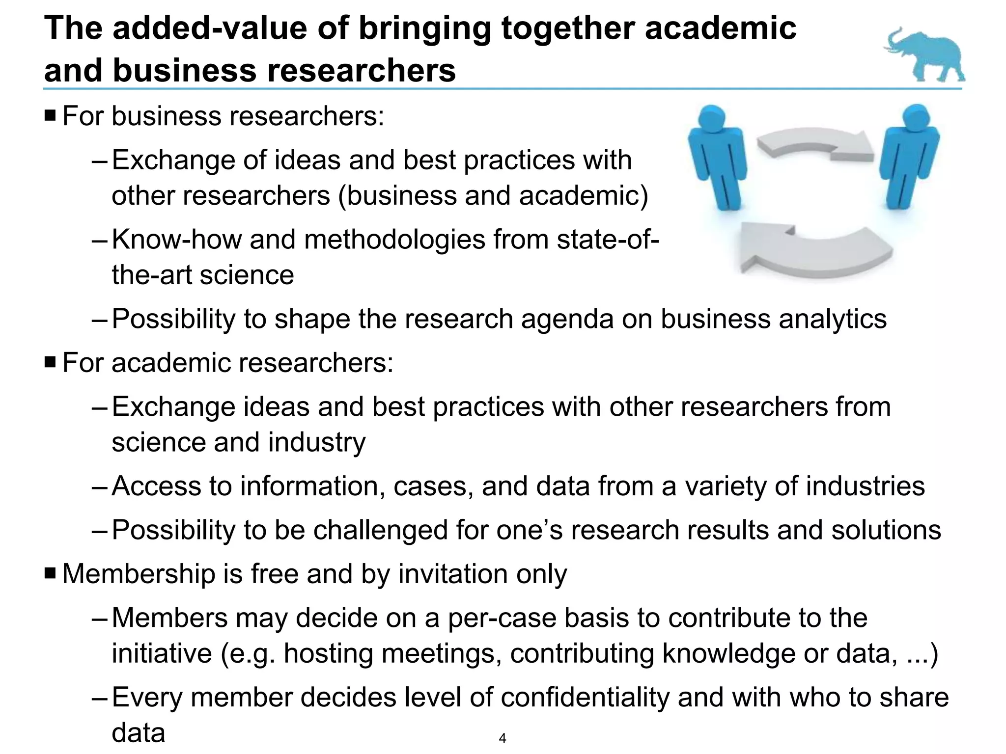 The added-value of bringing together academic
and business researchers
 For business researchers:
    – Exchange of ideas and best practices with
      other researchers (business and academic)
    – Know-how and methodologies from state-of-
      the-art science
    – Possibility to shape the research agenda on business analytics
 For academic researchers:
    – Exchange ideas and best practices with other researchers from
      science and industry
    – Access to information, cases, and data from a variety of industries
    – Possibility to be challenged for one’s research results and solutions
 Membership is free and by invitation only
    – Members may decide on a per-case basis to contribute to the
      initiative (e.g. hosting meetings, contributing knowledge or data, ...)
    – Every member decides level of confidentiality and with who to share
      data                          4
 