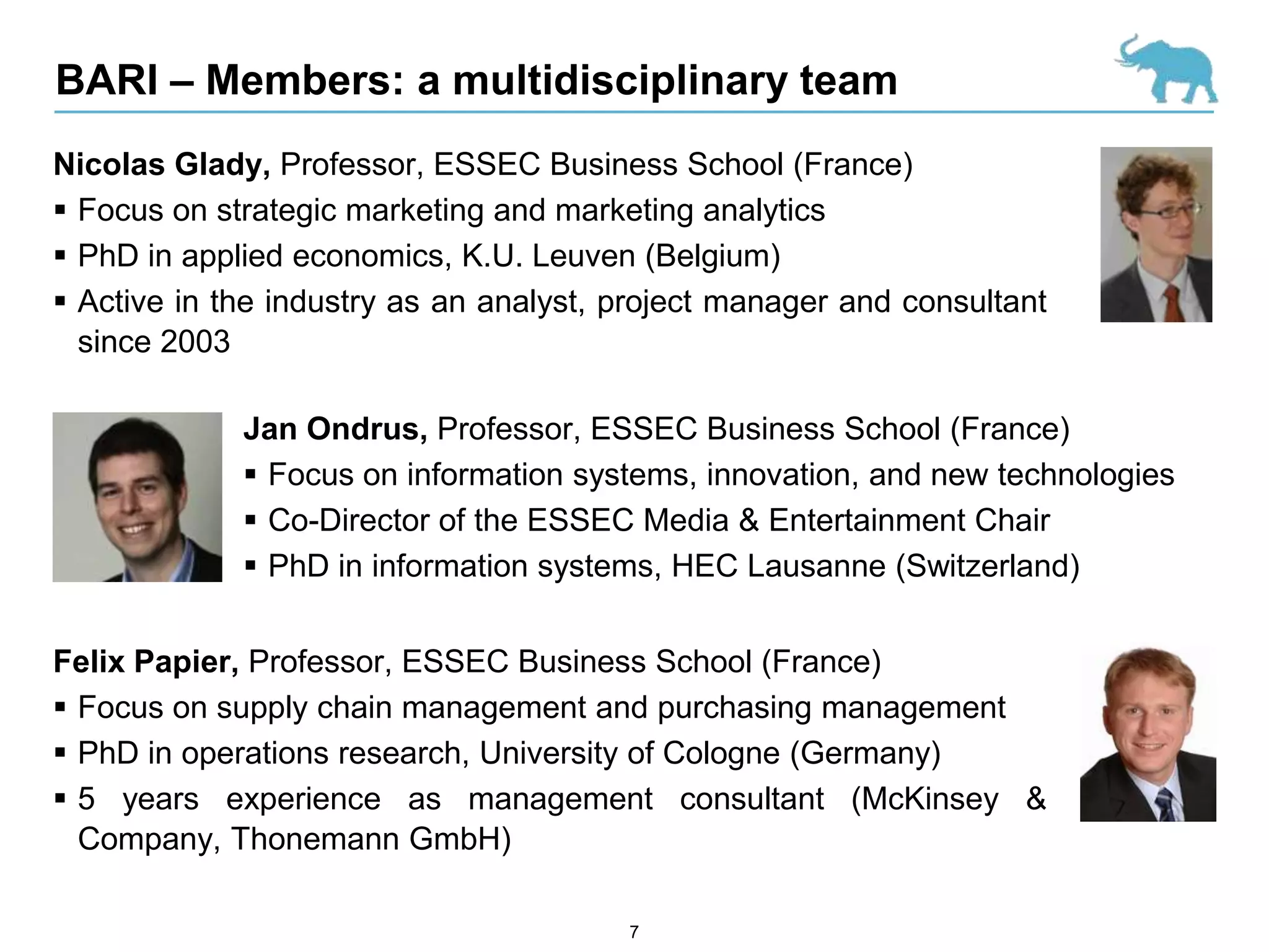 BARI – Members: a multidisciplinary team
Nicolas Glady, Professor, ESSEC Business School (France)
 Focus on strategic marketing and marketing analytics
 PhD in applied economics, K.U. Leuven (Belgium)
 Active in the industry as an analyst, project manager and consultant
  since 2003

             Jan Ondrus, Professor, ESSEC Business School (France)
              Focus on information systems, innovation, and new technologies
              Co-Director of the ESSEC Media & Entertainment Chair
              PhD in information systems, HEC Lausanne (Switzerland)


Felix Papier, Professor, ESSEC Business School (France)
 Focus on supply chain management and purchasing management
 PhD in operations research, University of Cologne (Germany)
 5 years experience as management consultant (McKinsey &
  Company, Thonemann GmbH)

                                        7
 