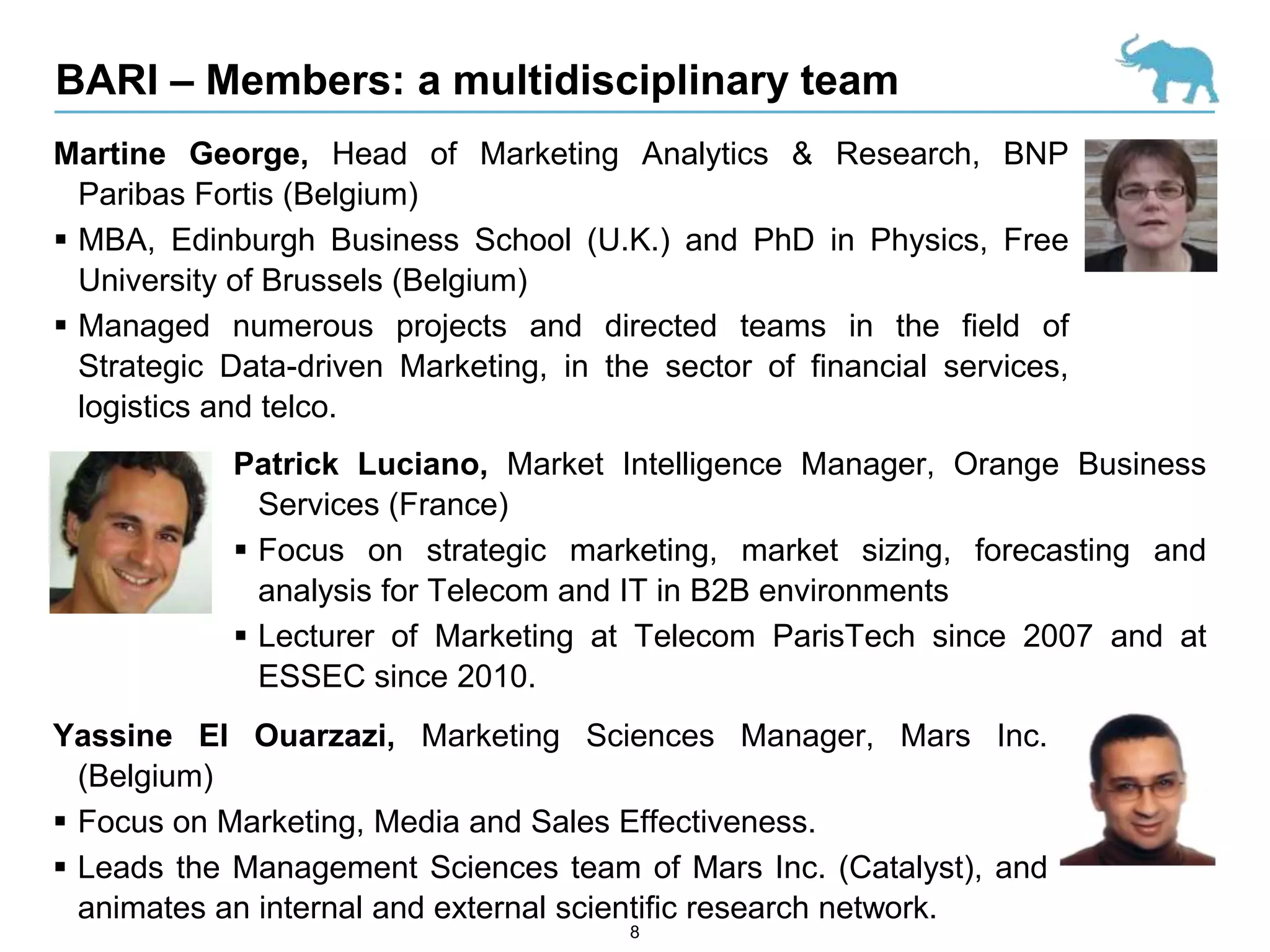BARI – Members: a multidisciplinary team
Martine George, Head of Marketing Analytics & Research, BNP
  Paribas Fortis (Belgium)
 MBA, Edinburgh Business School (U.K.) and PhD in Physics, Free
  University of Brussels (Belgium)
 Managed numerous projects and directed teams in the field of
  Strategic Data-driven Marketing, in the sector of financial services,
  logistics and telco.
            Patrick Luciano, Market Intelligence Manager, Orange Business
              Services (France)
             Focus on strategic marketing, market sizing, forecasting and
              analysis for Telecom and IT in B2B environments
             Lecturer of Marketing at Telecom ParisTech since 2007 and at
              ESSEC since 2010.
Yassine El Ouarzazi, Marketing Sciences Manager, Mars Inc.
  (Belgium)
 Focus on Marketing, Media and Sales Effectiveness.
 Leads the Management Sciences team of Mars Inc. (Catalyst), and
  animates an internal and external scientific research network.
                                        8
 