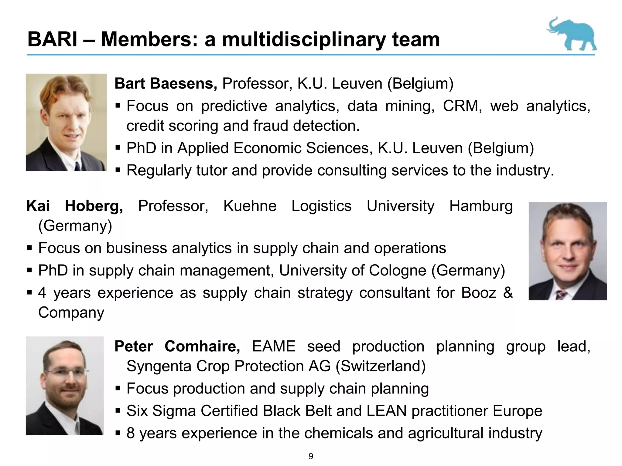 BARI – Members: a multidisciplinary team

            Bart Baesens, Professor, K.U. Leuven (Belgium)
             Focus on predictive analytics, data mining, CRM, web analytics,
              credit scoring and fraud detection.
             PhD in Applied Economic Sciences, K.U. Leuven (Belgium)
             Regularly tutor and provide consulting services to the industry.

Kai Hoberg, Professor, Kuehne Logistics University Hamburg
  (Germany)
 Focus on business analytics in supply chain and operations
 PhD in supply chain management, University of Cologne (Germany)
 4 years experience as supply chain strategy consultant for Booz &
  Company

            Peter Comhaire, EAME seed production planning group lead,
              Syngenta Crop Protection AG (Switzerland)
             Focus production and supply chain planning
             Six Sigma Certified Black Belt and LEAN practitioner Europe
             8 years experience in the chemicals and agricultural industry
                                      9
 