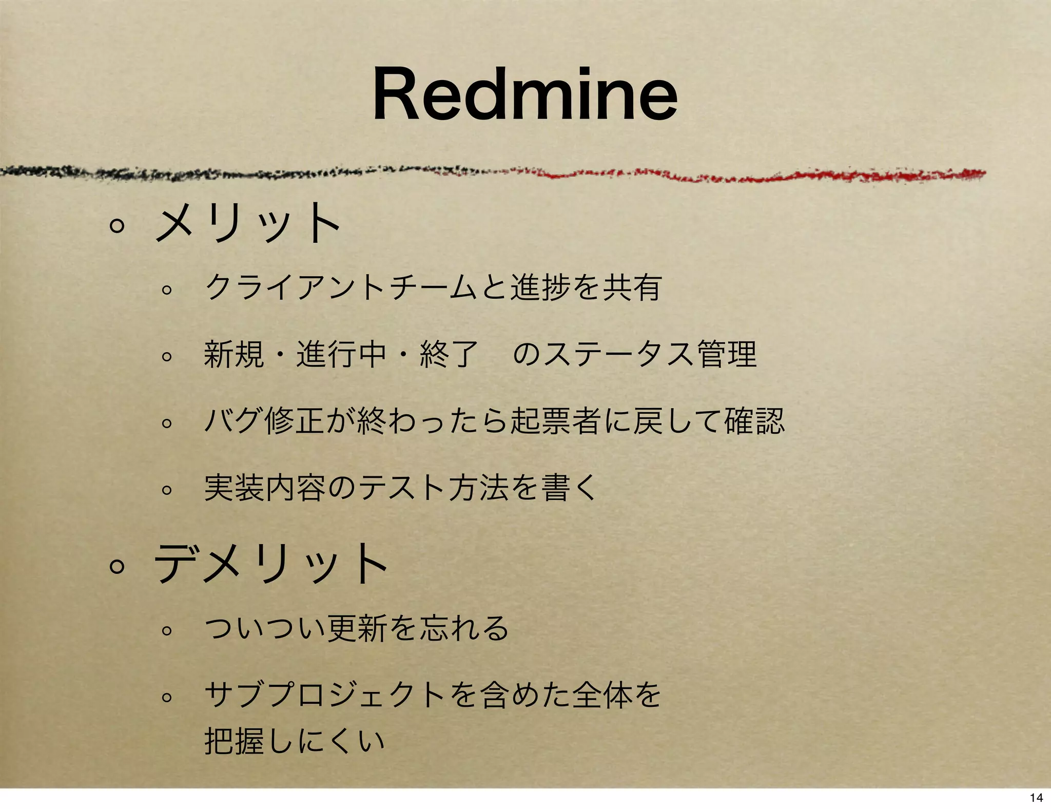 Redmine
メリット
 クライアントチームと進   を共有

 新規・進行中・終了 のステータス管理

 バグ修正が終わったら起票者に戻して確認

 実装内容のテスト方法を書く

デメリット
 ついつい更新を忘れる

 サブプロジェクトを含めた全体を
 把握しにくい
                       14
 