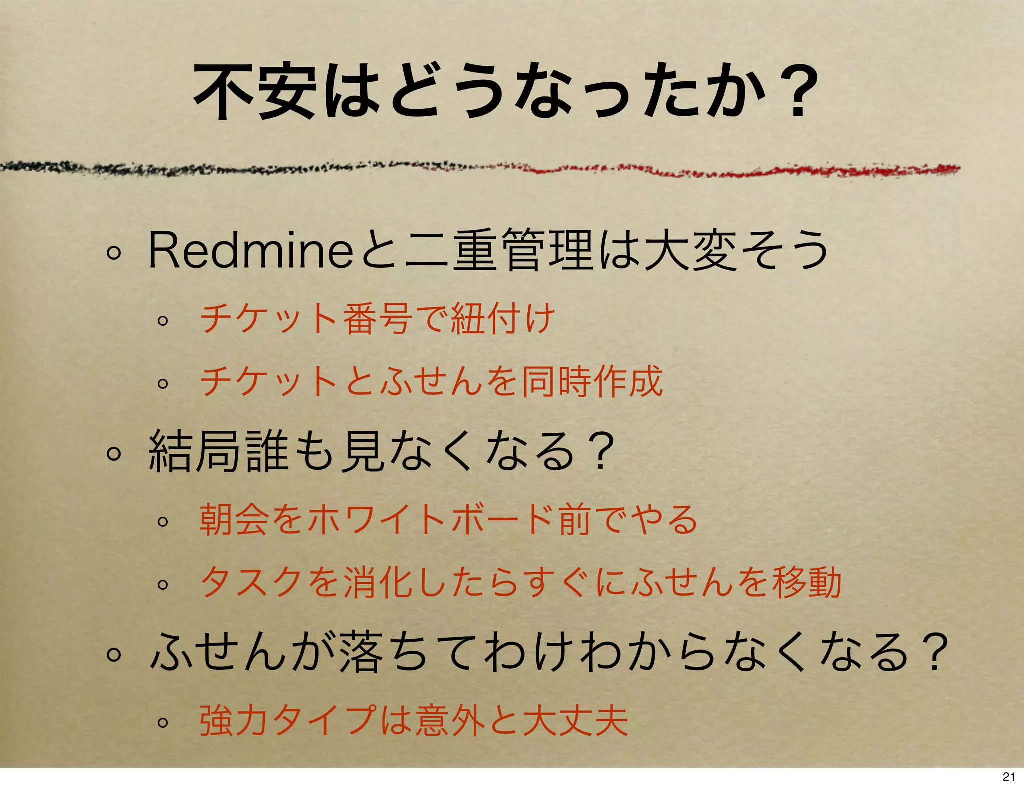不安はどうなったか？

Redmineと二重管理は大変そう
 チケット番号で紐付け
 チケットとふせんを同時作成

結局誰も見なくなる？
 朝会をホワイトボード前でやる
 タスクを消化したらすぐにふせんを移動

ふせんが落ちてわけわからなくなる？
 強力タイプは意外と大丈夫
                      21
 