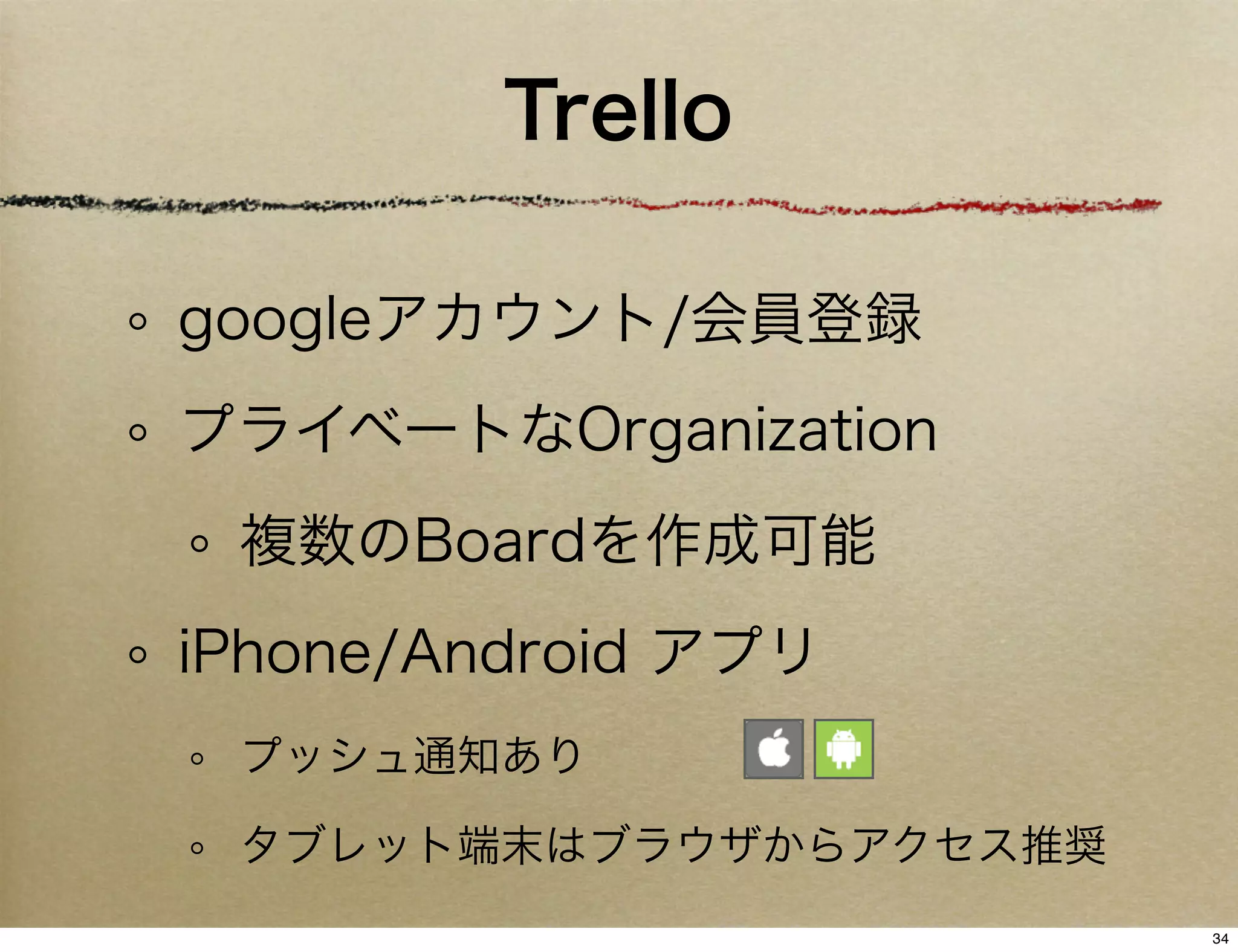 Trello

googleアカウント/会員登録
プライベートなOrganization
 複数のBoardを作成可能
iPhone/Android アプリ
 プッシュ通知あり

 タブレット端末はブラウザからアクセス推奨
                        34
 