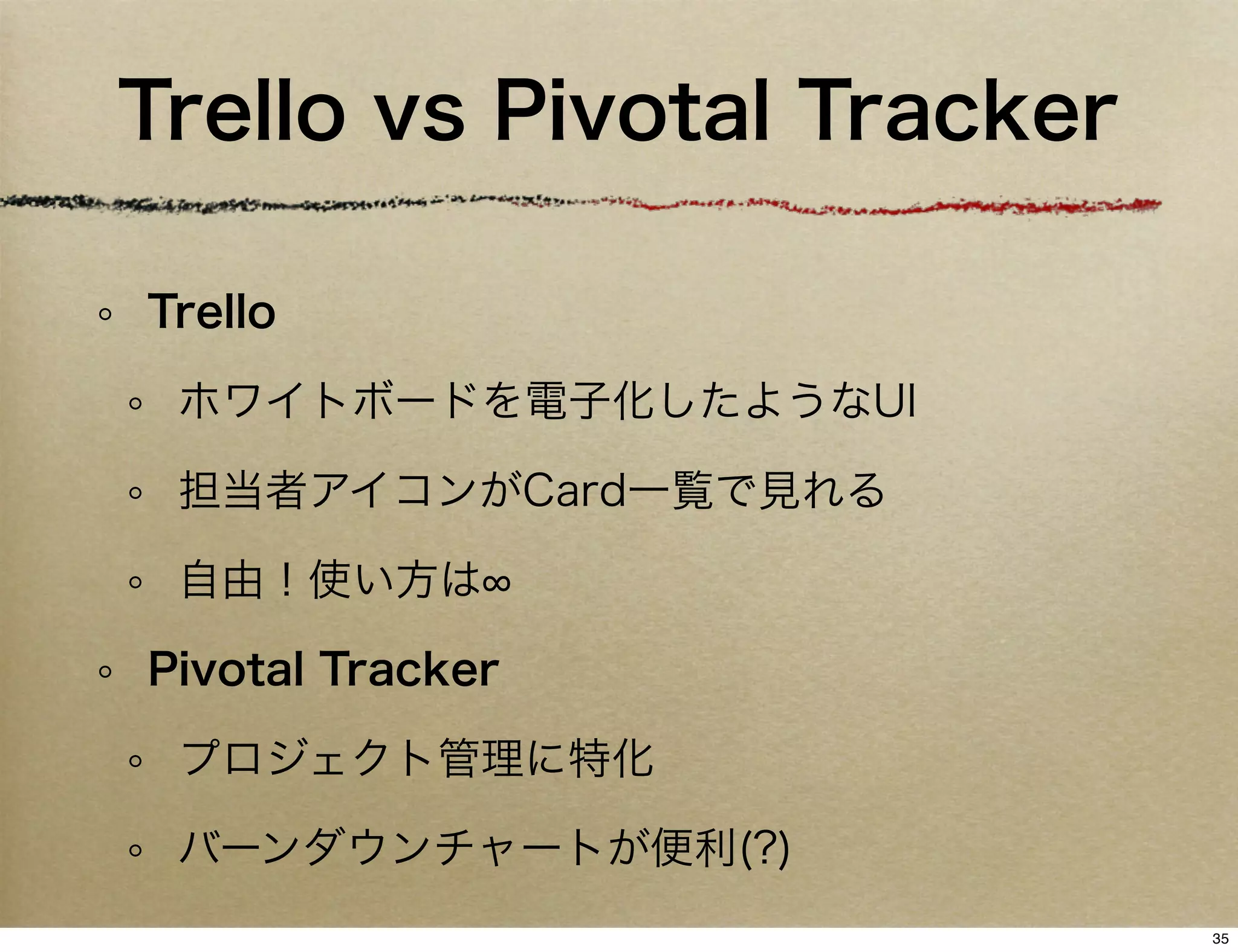 Trello vs Pivotal Tracker

Trello

 ホワイトボードを電子化したようなUI

 担当者アイコンがCard一覧で見れる

 自由！使い方は

Pivotal Tracker

 プロジェクト管理に特化

 バーンダウンチャートが便利(?)
                            35
 