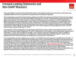 Forward-Looking Statements and
Non-GAAP Measures
This presentation consists of this slide deck and the associated remarks and comments, all of which are
integrally related and are intended to be presented and understood together.
This presentation contains forward-looking statements within the meaning of Section 27A of the Securities
Act of 1933 and Section 21E of the Securities Exchange Act of 1934. Forward-looking statements are any
statements that are not historical facts, and they are based upon the Company’s current expectations.
Because forward-looking statements involve risks and uncertainties, the Company’s actual results could
differ materially from those projected in these statements. Information regarding some of the risks and
uncertainties that could cause such differences can be found in the Company’s Securities and Exchange
Commission (“SEC”) filings, including under Item 1A of the Company’s Annual Report on Form 10-K for
the fiscal year ended December 31, 2011.
For purposes of this presentation, any discussion referring to “year to date” or last twelve months (“LTM”)
refers to the period ended September 30, 2012. Otherwise the information in this presentation speaks as of
December 7, 2012, and is subject to change. The Company does not undertake any duty to update or
revise forward-looking statements. Any distribution of this presentation after December 7, 2012 is not
intended and will not be construed as updating or confirming such information.
This presentation contains references to certain "non-GAAP financial measures" as defined by the SEC. A
reconciliation of these non-GAAP financial measures to their most directly comparable financial measures
calculated and presented in accordance with generally accepted accounting principles can be found in our
Current Report on Form 8-K furnished to the SEC on October 24, 2012. This Form 8-K and additional
Company information is available on the Owens Corning website: www.owenscorning.com. Free cash flow
is the change in net debt excluding the cash impact of issuing new stock, repurchasing treasury stock, and
paying stockholder dividends. Adjusted EBITDA is earnings before interest, taxes, depreciation,
amortization, net precious metal lease expense, and other items that management does not allocate to our
segment results because it believes they are not a result of the Company’s current operations.


THE PINK PANTHER™ © 1964-2012 Metro-Goldwyn-Mayer Studios Inc. All Rights Reserved. The color PINK is a registered trademark of Owens Corning. © 2012 Owens Corning.
                                                                                                                                                                       2
 