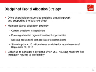 Disciplined Capital Allocation Strategy

   Drive shareholder returns by enabling organic growth
    and supporting the balance sheet
   Maintain capital allocation strategy
     – Current debt level is appropriate
     – Pursuing attractive organic investment opportunities
     – Seeking acquisitions that add value to shareholders
     – Share buy-back: 10 million shares available for repurchase as of
       September 30, 2012

   Continue to consider a dividend when U.S. housing recovers and
    Insulation returns to profitability




                                                                          32
 