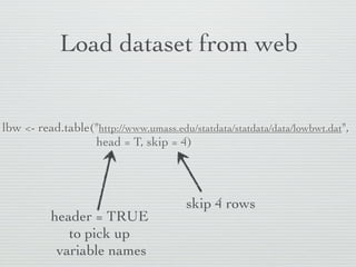 Load dataset from web


lbw <- read.table("http://www.umass.edu/statdata/statdata/data/lowbwt.dat",
                  head = T, skip = 4)



                                       skip 4 rows
          header = TRUE
             to pick up
           variable names
 