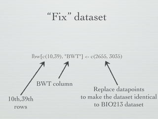 “Fix” dataset


        lbw[c(10,39), "BWT"] <- c(2655, 3035)



            BWT column
                               Replace data points
10th,39th                  to make the dataset identical
  rows                         to BIO213 dataset
 