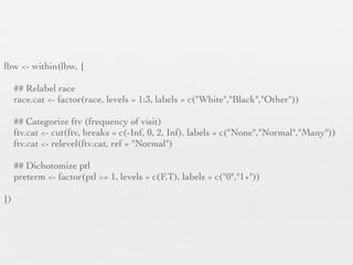 lbw <- within(lbw, {

     ## Relabel race
     race.cat <- factor(race, levels = 1:3, labels = c("White","Black","Other"))

     ## Categorize ftv (frequency of visit)
     ftv.cat <- cut(ftv, breaks = c(-Inf, 0, 2, Inf), labels = c("None","Normal","Many"))
     ftv.cat <- relevel(ftv.cat, ref = "Normal")

     ## Dichotomize ptl
     preterm <- factor(ptl >= 1, levels = c(F,T), labels = c("0","1+"))

})
 