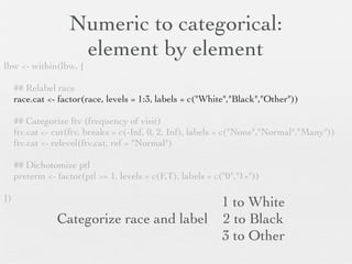 Numeric to categorical:
                    element by element                                    1st will be reference
lbw <- within(lbw, {

     ## Relabel race
     race.cat <- factor(race, levels = 1:3, labels = c("White","Black","Other"))

     ## Categorize ftv (frequency of visit)
     ftv.cat <- cut(ftv, breaks = c(-Inf, 0, 2, Inf), labels = c("None","Normal","Many"))
     ftv.cat <- relevel(ftv.cat, ref = "Normal")

     ## Dichotomize ptl
     preterm <- factor(ptl >= 1, levels = c(F,T), labels = c("0","1+"))

})
                           1 to White                             1st will be reference
Categorize race and label: 2 to Black
                           3 to Other
 