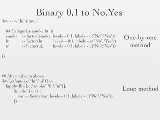 Numeric to Boolean to Category
lbw <- within(lbw, {

     ## Relabel race
     race.cat <- factor(race, levels = 1:3, labels = c("White","Black","Other"))

     ## Categorize ftv (frequency of visit)
     ftv.cat <- cut(ftv, breaks = c(-Inf, 0, 2, Inf), labels = c("None","Normal","Many"))
     ftv.cat <- relevel(ftv.cat, ref = "Normal")

     ## Dichotomize ptl
     preterm <- factor(ptl >= 1, levels = c(FALSE,TRUE), labels = c("0","1+"))

})

       TRUE, FALSE                      ptl < 1 to FALSE, then to “0”
        vector created                  ptl >= 1 to TRUE, then to “1+”
             here                                          levels                  labels
 