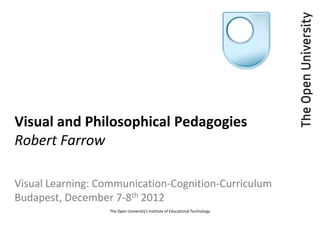 Visual and Philosophical Pedagogies
Robert Farrow

Visual Learning: Communication-Cognition-Curriculum
Budapest, December 7-8th 2012
                  The Open University's Institute of Educational Technology
 