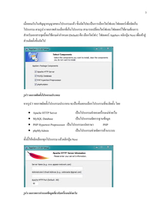 3

เมื่อยอมรับในสญญาอนุญาตของโปรแกรมแลว ข้นถดไปจะเป็นการเลือกไดร์ฟและโฟลเดอร์เพื่อจดเกบ
                ั                         ้ ั ั                                             ั ็
โปรแกรม ตามรูป 4 จอภาพส่วนเลือกที่เกบโปรแกรม สามารถเปลี่ยนไดร์ฟและโฟลเดอร์ได้ตามต้องการ
                                      ็
สําหรับเอกสารชุดนี้ขอใช้ตามค่ากําหนด (Default) คือ เลือกไดร์ฟ C โฟลเดอร์ AppServ คลิกป่ ุม Next เพื่อเข้าสู่
ส่วนติดต้ งข้นถดไป
          ั ั ั




รูป 5 จอภาพตดตงโปรแกรมประกอบ
            ิ ้ั

จากรูป 5 จอภาพติดตั้งโปรแกรมประกอบ จะเป็นข้นตอนเลือกโปรแกรมที่จะติดต้ ง โดย
                                           ั                          ั

    •   Apache HTTP Server                                               ่
                                           เป็ นโปรแกรมจําลองเครื่ องแม่ขายเว็บ
    •   MySQL Database                     เป็ นโปรแกรมจัดการฐานข้อมูล
    •   PHP Hypertext Preprocessor เป็ นโปรแกรมแปลภาษา             PHP
    •   phpMyAdmin                         เป็นโปรแกรมช่วยจดการดานระบบ
                                                            ั        ้

ท้ งน้ ีใหคลิกเลือกทุกโปรแกรม แลวคลิกป่ ุม Next
   ั      ้                     ้




รูป 6 จอภาพการกาหนดข้อมูลเกยวกบเคร่ืองแม่ข่ายเวบ
               ํ           ่ี ั                ็
 