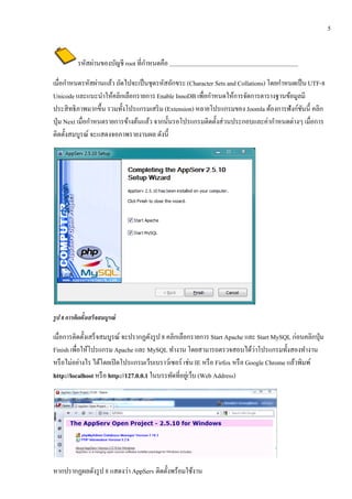 5


                                   ํ
         รหัสผ่านของบัญชี root ที่กาหนดคือ

       ํ         ั ่                                                            ํ
เมื่อกาหนดรหสผานแลว ถดไปจะเป็นชุดรหสอกขระ (Character Sets and Collations) โดยกาหนดเป็น UTF-8
                       ้ ั              ั ั
Unicode และแนะนาใหคลิกเลือกรายการ Enable InnoDB เพื่อกําหนดให้การจัดการตารางฐานข้อมูลมี
                     ํ ้
ประสิ ทธิภาพมากขึ้น รวมทั้งโปรแกรมเสริ ม (Extension) หลายโปรแกรมของ Joomla ต้องการฟังก์ชนนี้ คลิก
                                                                                        ั
ป่ ุม Next เมื่อกาหนดรายการขางตนแลว จากน้ นรอโปรแกรมติดต้ งส่วนประกอบและค่ากาหนดต่างๆ เมื่อการ
                  ํ         ้ ้ ้         ั                ั                  ํ
ติดตั้งสมบูรณ์ จะแสดงจอภาพรายงานผล ดังนี้




รูป 8 การตดตงเสร็จสมบูรณ์
          ิ ้ั

เมื่อการติดตั้งเสร็ จสมบูรณ์ จะปรากฏดังรูป 8 คลิกเลือกรายการ Start Apache และ Start MySQL ก่อนคลิกปุ่ ม
                                                                             ่
Finish เพื่อให้โปรแกรม Apache และ MySQL ทํางาน โดยสามารถตรวจสอบได้วาโปรแกรมทั้งสองทํางาน
หรือไม่อยางไร ไดโดยเปิดโปรแกรมเวบเบราวเ์ ซอร์ เช่น IE หรื อ Firfox หรื อ Google Chrome แล้วพิมพ์
            ่        ้                  ็
http://localhost หรื อ http://127.0.0.1 ในบรรทดที่อยเู่ วบ (Web Address)
                                               ั         ็




หากปรากฏผลดังรูป 8 แสดงว่า AppServ ติดตั้งพร้อมใช้งาน
 